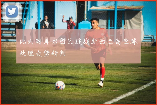 比利时库尔图瓦迎战新西兰高空球处理走势研判