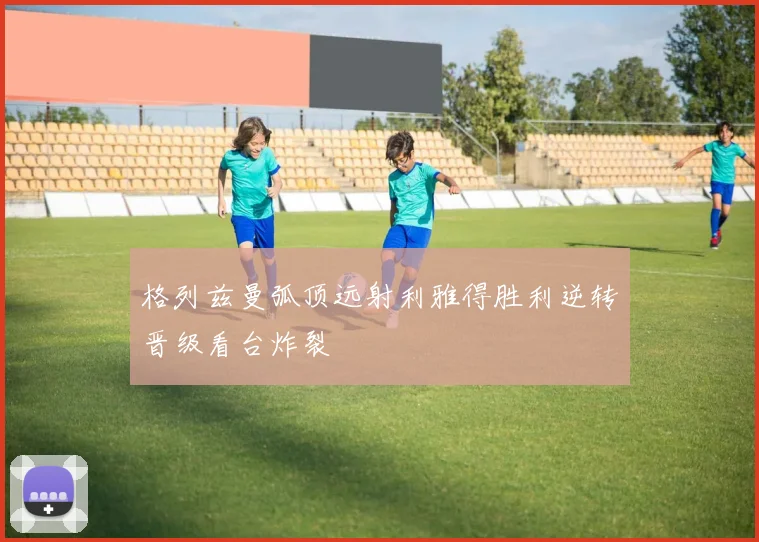 格列兹曼弧顶远射利雅得胜利逆转晋级看台炸裂